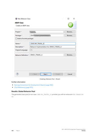 Creating a Behavior Pool – Wizard
Further information:
● Naming Conventions for Development Objects [page 990]
● (Tool Reference) [page 970]
Results: Global Behavior Pool
The generated class pool (in our case /DMO/BP_TRAVEL_U) provides you with an extension FOR BEHAVIOR
OF.
384 PUBLIC
SAP - ABAP RESTful Application Programming Model
Develop
 