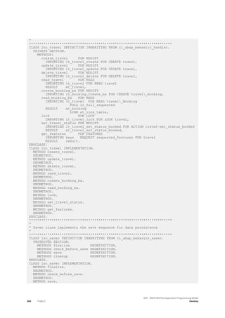 *
**********************************************************************
CLASS lhc_travel DEFINITION INHERITING FROM cl_abap_behavior_handler.
PRIVATE SECTION.
METHODS:
create_travel FOR MODIFY
IMPORTING it_travel_create FOR CREATE travel,
update_travel FOR MODIFY
IMPORTING it_travel_update FOR UPDATE travel,
delete_travel FOR MODIFY
IMPORTING it_travel_delete FOR DELETE travel,
read_travel FOR READ
IMPORTING it_travel FOR READ travel
RESULT et_travel,
create_booking_ba FOR MODIFY
IMPORTING it_booking_create_ba FOR CREATE travel_booking,
read_booking_ba FOR READ
IMPORTING it_travel FOR READ travel_Booking
FULL iv_full_requested
RESULT et_booking
LINK et_link_table,
lock FOR LOCK
IMPORTING it_travel_lock FOR LOCK travel,
set_travel_status FOR MODIFY
IMPORTING it_travel_set_status_booked FOR ACTION travel~set_status_booked
RESULT et_travel_set_status_booked,
get_features FOR FEATURES
IMPORTING keys REQUEST requested_features FOR travel
RESULT result.
ENDCLASS.
CLASS lhc_travel IMPLEMENTATION.
METHOD create_travel.
ENDMETHOD.
METHOD update_travel.
ENDMETHOD.
METHOD delete_travel.
ENDMETHOD.
METHOD read_travel.
ENDMETHOD.
METHOD create_booking_ba.
ENDMETHOD.
METHOD read_booking_ba.
ENDMETHOD.
METHOD lock.
ENDMETHOD.
METHOD set_travel_status.
ENDMETHOD.
METHOD get_features.
ENDMETHOD.
ENDCLASS.
**********************************************************************
*
* Saver class implements the save sequence for data persistence
*
**********************************************************************
CLASS lsc_saver DEFINITION INHERITING FROM cl_abap_behavior_saver.
PROTECTED SECTION.
METHODS finalize REDEFINITION.
METHODS check_before_save REDEFINITION.
METHODS save REDEFINITION.
METHODS cleanup REDEFINITION.
ENDCLASS.
CLASS lsc_saver IMPLEMENTATION.
METHOD finalize.
ENDMETHOD.
METHOD check_before_save.
ENDMETHOD.
METHOD save.
386 PUBLIC
SAP - ABAP RESTful Application Programming Model
Develop
 