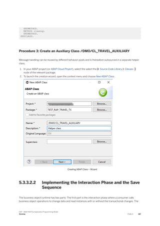 ENDMETHOD.
METHOD cleanup.
ENDMETHOD.
ENDCLASS.
Procedure 3: Create an Auxiliary Class /DMO/CL_TRAVEL_AUXILIARY
Message handling can be reused by different behavior pools and is thereafore outsourced in a separate helper
class.
1. In your ABAP project (or ABAP Cloud Project), select the select the Source Code Library Classes
node of the relevant package.
2. To launch the creation wizard, open the context menu and choose New ABAP Class.
Creating ABAP Class – Wizard
5.3.3.2.2 Implementing the Interaction Phase and the Save
Sequence
The business object runtime has two parts: The first part is the interaction phase where a consumer calls
business object operations to change data and read instances with or without the transactional changes. The
SAP - ABAP RESTful Application Programming Model
Develop PUBLIC 387
 