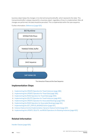 business object keeps the changes in its internal transactional buffer, which represents the state. This
transactional buffer is always required for a business object, regardless of how it is implemented. After all
changes are performed, the data should be persisted. This is implemented within the save sequence.
Further information: (Reference) [page 925]
The Interaction Phase and the Save Sequence
Implementation Steps
1. Implementing the CREATE Operation for Travel Instances [page 389]
2. Implementing the UPDATE Operation for Travel Data [page 396]
3. Implementing the READ Operation for Travel Data [page 400]
4. Implementing the DELETE Operation for Travel Instances [page 402]
5. Implementing the CREATE Operation for Associated Bookings [page 404]
6. Implementing the READ Operation for Associated Bookings [page 411]
7. Implementing the SET_STATUS_BOOKED Action [page 417]
8. Instance Feature Control Implementation: Dynamic Feature Control [page 107]
9. Implementing the UPDATE, DELETE, and READ Operations for Booking Instances [page 423]
Related Information
Handler Classes [page 926]
388 PUBLIC
SAP - ABAP RESTful Application Programming Model
Develop
 