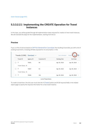 Saver Classes [page 937]
5.3.3.2.2.1 Implementing the CREATE Operation for Travel
Instances
In this topic, you will be guided through all implementation steps required for creation of new travel instances.
We will motivate the steps for the implementation, starting from the UI.
Preview
If you run the UI service based on SAP Fiori ElementsFiori Launchpad, the resulting UI provides you with a list of
existing travel items, including all fields exposed for UI consumption. in the
List of Travel Items
To create a travel item, the end user must click the + (Create) button and fill all required fields in the related
object page to specify the required information for a new travel instance.
SAP - ABAP RESTful Application Programming Model
Develop PUBLIC 389
 