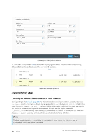Object Page for Editing Individual Values
As soon as the user clicks the Save button on the object page, the data is persisted in the corresponding
database table and a travel instance with a new travel ID is created.
Saved Data Displayed on Fiori UI
Implementation Steps
1. Defining the Handler Class for Creation of Travel Instances
Corresponding to the template [page 385] for the root node behavior implementation, a local handler class
lhc_travel is defined to implement each changing operation in one individual FOR MODIFY method. In this
case, the create_travel FOR MODIFY method should only be used to implement the create operation for
root instances. Therefore, the signature of this method includes only one import parameter
it_travel_create for referring to the travel (root) instances to be created. To identify the root entity, the
alias travel is used - according to the alias that is specified in the behavior definition.
 Note
The local handler class lhc_travel inherits from class cl_abap_behavior_handler and is
automatically instantiated by the framework.
390 PUBLIC
SAP - ABAP RESTful Application Programming Model
Develop
 
