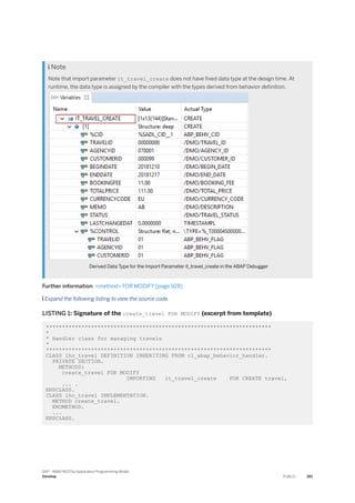  Note
Note that import parameter it_travel_create does not have fixed data type at the design time. At
runtime, the data type is assigned by the compiler with the types derived from behavior definition.
Derived Data Type for the Import Parameter it_travel_create in the ABAP Debugger
Further information: <method> FOR MODIFY [page 928]
 Expand the following listing to view the source code.
LISTING 1: Signature of the create_travel FOR MODIFY (excerpt from template)
**********************************************************************
*
* Handler class for managing travels
*
**********************************************************************
CLASS lhc_travel DEFINITION INHERITING FROM cl_abap_behavior_handler.
PRIVATE SECTION.
METHODS:
create_travel FOR MODIFY
IMPORTING it_travel_create FOR CREATE travel,
... .
ENDCLASS.
CLASS lhc_travel IMPLEMENTATION.
METHOD create_travel.
ENDMETHOD.
...
ENDCLASS.
SAP - ABAP RESTful Application Programming Model
Develop PUBLIC 391
 