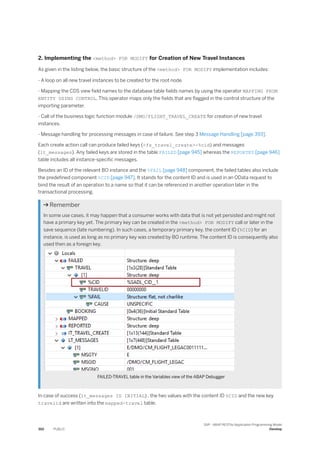 2. Implementing the <method> FOR MODIFY for Creation of New Travel Instances
As given in the listing below, the basic structure of the <method> FOR MODIFY implementation includes:
- A loop on all new travel instances to be created for the root node.
- Mapping the CDS view field names to the database table fields names by using the operator MAPPING FROM
ENTITY USING CONTROL. This operator maps only the fields that are flagged in the control structure of the
importing parameter.
- Call of the business logic function module /DMO/FLIGHT_TRAVEL_CREATE for creation of new travel
instances.
- Message handling for processing messages in case of failure. See step 3 Message Handling [page 393].
Each create action call can produce failed keys (<fs_travel_create>-%cid) and messages
(lt_messages). Any failed keys are stored in the table FAILED [page 945] whereas the REPORTED [page 946]
table includes all instance-specific messages.
Besides an ID of the relevant BO instance and the %FAIL [page 948] component, the failed tables also include
the predefined component %CID [page 947]. It stands for the content ID and is used in an OData request to
bind the result of an operation to a name so that it can be referenced in another operation later in the
transactional processing.
 Remember
In some use cases, it may happen that a consumer works with data that is not yet persisted and might not
have a primary key yet. The primary key can be created in the <method> FOR MODIFY call or later in the
save sequence (late numbering). In such cases, a temporary primary key, the content ID (%CID) for an
instance, is used as long as no primary key was created by BO runtime. The content ID is consequently also
used then as a foreign key.
FAILED-TRAVEL table in the Variables view of the ABAP Debugger
In case of success (lt_messages IS INITIAL) , the two values with the content ID %CID and the new key
travelid are written into the mapped-travel table.
392 PUBLIC
SAP - ABAP RESTful Application Programming Model
Develop
 