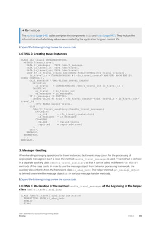 Remember
The MAPPED [page 946] tables comprise the components %CID and %KEY [page 947]. They include the
information about which key values were created by the application for given content IDs.
 Expand the following listing to view the source code.
LISTING 2: Creating travel instances
CLASS lhc_travel IMPLEMENTATION.
METHOD create_travel.
DATA lt_messages TYPE /dmo/t_message.
DATA ls_travel_in TYPE /dmo/travel.
DATA ls_travel_out TYPE /dmo/travel.
LOOP AT it_travel_create ASSIGNING FIELD-SYMBOL(<fs_travel_create>).
ls_travel_in = CORRESPONDING #( <fs_travel_create> MAPPING FROM ENTITY
USING CONTROL ).
CALL FUNCTION '/DMO/FLIGHT_TRAVEL_CREATE'
EXPORTING
is_travel = CORRESPONDING /dmo/s_travel_in( ls_travel_in )
IMPORTING
es_travel = ls_travel_out
et_messages = lt_messages.
IF lt_messages IS INITIAL.
INSERT VALUE #( %cid = <fs_travel_create>-%cid travelid = ls_travel_out-
travel_id )
INTO TABLE mapped-travel.
ELSE.
/dmo/cl_travel_auxiliary=>handle_travel_messages(
EXPORTING
iv_cid = <fs_travel_create>-%cid
it_messages = lt_messages
CHANGING
failed = failed-travel
reported = reported-travel
).
ENDIF.
ENDLOOP.
ENDMETHOD.
...
ENDCLASS.
3. Message Handling
When handling changing operations for travel instances, fault events may occur. For the processing of
appropriate messages in such a case, the method handle_travel_messages is used. This method is defined
in a separate auxiliary class /dmo/cl_travel_auxiliary so that it can be called in different FOR MODIFY
methods of the class pools. In order to use the message object from behavior processing framework, the
auxiliary class inherits from the framework class cl_abap_behv. The helper method get_message_object
is defined to retrieve the message object obj in various message handler methods.
 Expand the following listing to view the source code.
LISTING 3: Declaration of the method handle_travel_messages at the beginning of the helper
class /dmo/cl_travel_auxiliary
CLASS /dmo/cl_travel_auxiliary DEFINITION
INHERITING FROM cl_abap_behv
PUBLIC
FINAL
SAP - ABAP RESTful Application Programming Model
Develop PUBLIC 393
 
