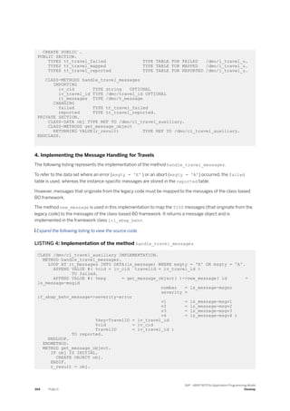 CREATE PUBLIC .
PUBLIC SECTION.
TYPES tt_travel_failed TYPE TABLE FOR FAILED /dmo/i_travel_u.
TYPES tt_travel_mapped TYPE TABLE FOR MAPPED /dmo/i_travel_u.
TYPES tt_travel_reported TYPE TABLE FOR REPORTED /dmo/i_travel_u.
CLASS-METHODS handle_travel_messages
IMPORTING
iv_cid TYPE string OPTIONAL
iv_travel_id TYPE /dmo/travel_id OPTIONAL
it_messages TYPE /dmo/t_message
CHANGING
failed TYPE tt_travel_failed
reported TYPE tt_travel_reported.
PRIVATE SECTION.
CLASS-DATA obj TYPE REF TO /dmo/cl_travel_auxiliary.
CLASS-METHODS get_message_object
RETURNING VALUE(r_result) TYPE REF TO /dmo/cl_travel_auxiliary.
ENDCLASS.
4. Implementing the Message Handling for Travels
The following listing represents the implementation of the method handle_travel_messages.
To refer to the data set where an error (msgty = 'E' ) or an abort (msgty = 'A') occurred, the failed
table is used, whereas the instance-specific messages are stored in the reported table.
However, messages that originate from the legacy code must be mapped to the messages of the class-based
BO framework.
The method new_message is used in this implementation to map the T100 messages (that originate from the
legacy code) to the messages of the class-based BO framework. It returns a message object and is
implemented in the framework class lcl_abap_behv.
 Expand the following listing to view the source code.
LISTING 4: Implementation of the method handle_travel_messages
CLASS /dmo/cl_travel_auxiliary IMPLEMENTATION.
METHOD handle_travel_messages.
LOOP AT it_messages INTO DATA(ls_message) WHERE msgty = 'E' OR msgty = 'A'.
APPEND VALUE #( %cid = iv_cid travelid = iv_travel_id )
TO failed.
APPEND VALUE #( %msg = get_message_object( )->new_message( id =
ls_message-msgid
number = ls_message-msgno
severity =
if_abap_behv_message=>severity-error
v1 = ls_message-msgv1
v2 = ls_message-msgv2
v3 = ls_message-msgv3
v4 = ls_message-msgv4 )
%key-TravelID = iv_travel_id
%cid = iv_cid
TravelID = iv_travel_id )
TO reported.
ENDLOOP.
ENDMETHOD.
METHOD get_message_object.
IF obj IS INITIAL.
CREATE OBJECT obj.
ENDIF.
r_result = obj.
394 PUBLIC
SAP - ABAP RESTful Application Programming Model
Develop
 