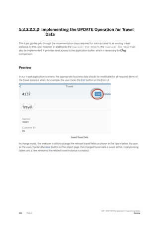 5.3.3.2.2.2 Implementing the UPDATE Operation for Travel
Data
This topic guides you through the implementation steps required for data updates to an existing travel
instance. In this case, however, in addition to the <method> FOR MODIFY, the <method> FOR READ must
also be implemented. It provides read access to the application buffer, which is necessary for ETag
comparison.
Preview
In our travel application scenario, the appropriate business data should be modifiable for all required items of
the travel instance when, for example, the user clicks the Edit button on the Fiori UI.
Saved Travel Data
In change mode, the end user is able to change the relevant travel fields as shown in the figure below. As soon
as the user chooses the Save button on the object page, the changed travel data is saved in the corresponding
tables and a new version of the related travel instance is created.
396 PUBLIC
SAP - ABAP RESTful Application Programming Model
Develop
 