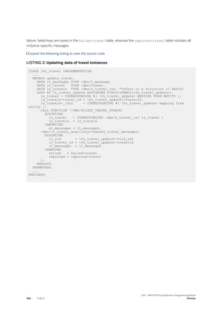 failure, failed keys are saved in the failed-travel table, whereas the reported-travel table includes all
instance-specific messages.
 Expand the following listing to view the source code.
LISTING 2: Updating data of travel instances
CLASS lhc_travel IMPLEMENTATION.
...
METHOD update_travel.
DATA lt_messages TYPE /dmo/t_message.
DATA ls_travel TYPE /dmo/travel.
DATA ls_travelx TYPE /dmo/s_travel_inx. "refers to x structure (> BAPIs)
LOOP AT it_travel_update ASSIGNING FIELD-SYMBOL(<fs_travel_update>).
ls_travel = CORRESPONDING #( <fs_travel_update> MAPPING FROM ENTITY ).
ls_travelx-travel_id = <fs_travel_update>-TravelID.
ls_travelx-_intx = CORRESPONDING #( <fs_travel_update> mapping from
entity ).
CALL FUNCTION '/DMO/FLIGHT_TRAVEL_UPDATE'
EXPORTING
is_travel = CORRESPONDING /dmo/s_travel_in( ls_travel )
is_travelx = ls_travelx
IMPORTING
et_messages = lt_messages.
/dmo/cl_travel_auxiliary=>handle_travel_messages(
EXPORTING
iv_cid = <fs_travel_update>-%cid_ref
iv_travel_id = <fs_travel_update>-travelid
it_messages = lt_messages
CHANGING
failed = failed-travel
reported = reported-travel
).
ENDLOOP.
ENDMETHOD.
...
ENDCLASS.
398 PUBLIC
SAP - ABAP RESTful Application Programming Model
Develop
 