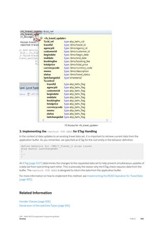 F2 Access for <fs_travel_update>
3. Implementing the <method> FOR READ for ETag Handling
In the context of data updates to an existing travel data set, it is important to retrieve current data from the
application buffer. As you remember, we specified an ETag for the root entity in the behavior definition:
define behavior for /DMO/I_Travel_U alias travel
etag master LastChangedAt
{
...
}
An ETag [page 1027] determines the changes to the requested data set to help prevent simultaneous updates of
a data set from overwriting each other. This is precisely the reason why the ETag check requires data from the
buffer. The <method> FOR READ is designed to return the data from the application buffer.
For more information on how to implement this method, see Implementing the READ Operation for Travel Data
[page 400].
Related Information
Handler Classes [page 926]
Declaration of Derived Data Types [page 941]
SAP - ABAP RESTful Application Programming Model
Develop PUBLIC 399
 