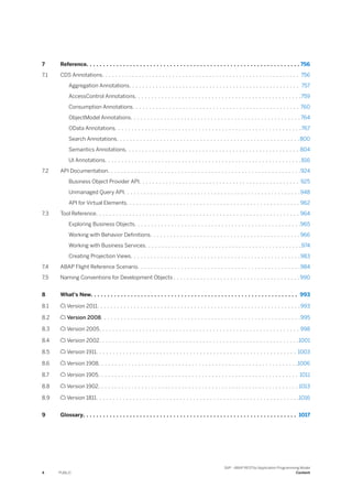7 Reference. . . . . . . . . . . . . . . . . . . . . . . . . . . . . . . . . . . . . . . . . . . . . . . . . . . . . . . . . . . . . . . . 756
7.1 CDS Annotations. . . . . . . . . . . . . . . . . . . . . . . . . . . . . . . . . . . . . . . . . . . . . . . . . . . . . . . . . . . 756
Aggregation Annotations. . . . . . . . . . . . . . . . . . . . . . . . . . . . . . . . . . . . . . . . . . . . . . . . . . . 757
AccessControl Annotations. . . . . . . . . . . . . . . . . . . . . . . . . . . . . . . . . . . . . . . . . . . . . . . . . .759
Consumption Annotations. . . . . . . . . . . . . . . . . . . . . . . . . . . . . . . . . . . . . . . . . . . . . . . . . . 760
ObjectModel Annotations. . . . . . . . . . . . . . . . . . . . . . . . . . . . . . . . . . . . . . . . . . . . . . . . . . . 764
OData Annotations. . . . . . . . . . . . . . . . . . . . . . . . . . . . . . . . . . . . . . . . . . . . . . . . . . . . . . . .767
Search Annotations. . . . . . . . . . . . . . . . . . . . . . . . . . . . . . . . . . . . . . . . . . . . . . . . . . . . . . .800
Semantics Annotations. . . . . . . . . . . . . . . . . . . . . . . . . . . . . . . . . . . . . . . . . . . . . . . . . . . . 804
UI Annotations. . . . . . . . . . . . . . . . . . . . . . . . . . . . . . . . . . . . . . . . . . . . . . . . . . . . . . . . . . .816
7.2 API Documentation. . . . . . . . . . . . . . . . . . . . . . . . . . . . . . . . . . . . . . . . . . . . . . . . . . . . . . . . . .924
Business Object Provider API. . . . . . . . . . . . . . . . . . . . . . . . . . . . . . . . . . . . . . . . . . . . . . . . 925
Unmanaged Query API. . . . . . . . . . . . . . . . . . . . . . . . . . . . . . . . . . . . . . . . . . . . . . . . . . . . .948
API for Virtual Elements. . . . . . . . . . . . . . . . . . . . . . . . . . . . . . . . . . . . . . . . . . . . . . . . . . . . 962
7.3 Tool Reference. . . . . . . . . . . . . . . . . . . . . . . . . . . . . . . . . . . . . . . . . . . . . . . . . . . . . . . . . . . . . 964
Exploring Business Objects. . . . . . . . . . . . . . . . . . . . . . . . . . . . . . . . . . . . . . . . . . . . . . . . . .965
Working with Behavior Definitions. . . . . . . . . . . . . . . . . . . . . . . . . . . . . . . . . . . . . . . . . . . . . 966
Working with Business Services. . . . . . . . . . . . . . . . . . . . . . . . . . . . . . . . . . . . . . . . . . . . . . .974
Creating Projection Views. . . . . . . . . . . . . . . . . . . . . . . . . . . . . . . . . . . . . . . . . . . . . . . . . . .983
7.4 ABAP Flight Reference Scenario. . . . . . . . . . . . . . . . . . . . . . . . . . . . . . . . . . . . . . . . . . . . . . . . .984
7.5 Naming Conventions for Development Objects . . . . . . . . . . . . . . . . . . . . . . . . . . . . . . . . . . . . . . 990
8 What's New. . . . . . . . . . . . . . . . . . . . . . . . . . . . . . . . . . . . . . . . . . . . . . . . . . . . . . . . . . . . . . 993
8.1  Version 2011. . . . . . . . . . . . . . . . . . . . . . . . . . . . . . . . . . . . . . . . . . . . . . . . . . . . . . . . . . . . .993
8.2  Version 2008. . . . . . . . . . . . . . . . . . . . . . . . . . . . . . . . . . . . . . . . . . . . . . . . . . . . . . . . . . . .995
8.3  Version 2005. . . . . . . . . . . . . . . . . . . . . . . . . . . . . . . . . . . . . . . . . . . . . . . . . . . . . . . . . . . . 998
8.4  Version 2002. . . . . . . . . . . . . . . . . . . . . . . . . . . . . . . . . . . . . . . . . . . . . . . . . . . . . . . . . . . .1001
8.5  Version 1911. . . . . . . . . . . . . . . . . . . . . . . . . . . . . . . . . . . . . . . . . . . . . . . . . . . . . . . . . . . . 1003
8.6  Version 1908. . . . . . . . . . . . . . . . . . . . . . . . . . . . . . . . . . . . . . . . . . . . . . . . . . . . . . . . . . . .1006
8.7  Version 1905. . . . . . . . . . . . . . . . . . . . . . . . . . . . . . . . . . . . . . . . . . . . . . . . . . . . . . . . . . . . 1011
8.8  Version 1902. . . . . . . . . . . . . . . . . . . . . . . . . . . . . . . . . . . . . . . . . . . . . . . . . . . . . . . . . . . . 1013
8.9  Version 1811. . . . . . . . . . . . . . . . . . . . . . . . . . . . . . . . . . . . . . . . . . . . . . . . . . . . . . . . . . . . .1016
9 Glossary. . . . . . . . . . . . . . . . . . . . . . . . . . . . . . . . . . . . . . . . . . . . . . . . . . . . . . . . . . . . . . . . 1017
4 PUBLIC
SAP - ABAP RESTful Application Programming Model
Content
 