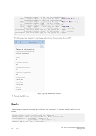 Connection.airport_to_id as DestinationAirport,
@UI: { identification:[ { position: 50, label: 'Departure Time' } ] }
Connection.departure_time as DepartureTime,
@UI: { identification:[ { position: 60, label: 'Arrival Time' } ] }
Connection.arrival_time as ArrivalTime,
@Semantics.quantity.unitOfMeasure: 'DistanceUnit'
@UI: { identification:[ { position: 70, label: 'Distance' } ] }
Connection.distance as Distance, //** secondary
information, not to be displayed on list report entry page
Connection.distance_unit as DistanceUnit //** secondary
information, not to be displayed on list report entry page
}
The following image displays the object page after clicking the connection item JL 407.
Object page with identification reference
7. Activate the CDS view.
Results
The resulting source code, including all annotations that are relevant for the UI in the data definition, is as
follows:
@AccessControl.authorizationCheck: #NOT_REQUIRED
@EndUserText.label: 'Read-Only E2E: Data Model Connection'
@UI.headerInfo: { typeName: 'Connection',
typeNamePlural: 'Connections' }
define view entity /DMO/I_Connection_R
40 PUBLIC
SAP - ABAP RESTful Application Programming Model
Getting Started
 