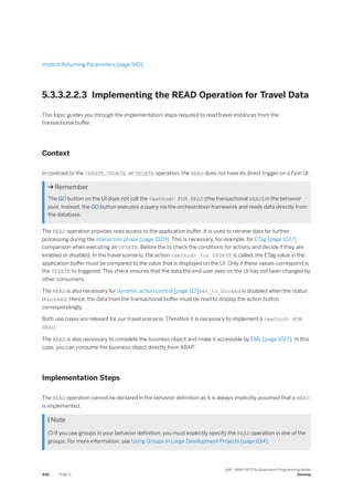 Implicit Returning Parameters [page 945]
5.3.3.2.2.3 Implementing the READ Operation for Travel Data
This topic guides you through the implementation steps required to read travel instances from the
transactional buffer.
Context
In contrast to the CREATE, UPDATE, or DELETE operation, the READ does not have its direct trigger on a Fiori UI.
 Remember
The GO button on the UI does not call the <method> FOR READ (the transactional READ) in the behavior
pool. Instead, the GO button executes a query via the orchestration framework and reads data directly from
the database.
The READ operation provides read access to the application buffer. It is used to retrieve data for further
processing during the interaction phase [page 1029]. This is necessary, for example, for ETag [page 1027]
comparison when executing an UPDATE. Before the to check the conditions for actions and decide if they are
enabled or disabled. In the travel scenario, the action <method> for UPDATE is called, the ETag value in the
application buffer must be compared to the value that is displayed on the UI. Only if these values correspond is
the UPDATE to triggered. This check ensures that the data the end user sees on the UI has not been changed by
other consumers.
The READ is also necessary for dynamic action control [page 113]set_to_booked is disabled when the status
is booked. Hence, the data from the transactional buffer must be read to display the action button
correspondingly.
Both use cases are relevant for our travel scenario. Therefore it is necessary to implement a <method> FOR
READ.
The READ is also necessary to complete the business object and make it accessible by EML [page 1027]. In this
case, you can consume the business object directly from ABAP.
Implementation Steps
The READ operation cannot be declared in the behavior definition as it is always implicitly assumed that a READ
is implemented.
 Note
 If you use groups in your behavior definition, you must explicitly specify the READ operation in one of the
groups. For more information, see Using Groups in Large Development Projects [page 634].
400 PUBLIC
SAP - ABAP RESTful Application Programming Model
Develop
 