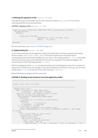1. Defining the signature of the <method> FOR READ
In the definition part of the handler class for travel, define the method read_travel for READ with an
importing parameter and a result parameter.
LISTING 1: Signature of the <method> for READ
CLASS lhc_travel DEFINITION INHERITING FROM cl_abap_behavior_handler.
PRIVATE SECTION.
METHODS:
...
read_travel FOR READ
IMPORTING it_travel FOR READ travel
RESULT et_travel,
... .
ENDCLASS.
For more information, see <method> FOR READ [page 933].
2. Implementing the <method> FOR READ
To return the actual data from the application buffer, the travel ID that is imported is passed to the reading
function module /DMO/FLIGHT_TRAVEL_READ. The function module returns the entity instance
corresponding to the travel ID and messages if an error occurs. The result parameter et_travel is then filled
with the keys and the values of the fields that the consumer has requested. These fields are flagged in the
control structure of the importing parameter it_travel.
With the changing parameter failed, you specify the fail cause if something goes wrong. If, for example, the
used function module returns the message number 16, the travel ID was not found. In this case, you can return
the fail cause not_found. For all other errors, return fail cause unspecific.
 Expand the following listing to view the source code.
LISTING 2: Reading travel instances from the application buffer
**********************************************************************
*
* Read travel data from buffer
*
**********************************************************************
METHOD read_travel.
DATA: ls_travel_out TYPE /dmo/travel,
lt_message TYPE /dmo/t_message.
LOOP AT it_travel INTO DATA(ls_travel_to_read)
GROUP BY ls_travel_to_read-%key.
CALL FUNCTION '/DMO/FLIGHT_TRAVEL_READ'
EXPORTING
iv_travel_id = ls_travel_to_read-travelid
IMPORTING
es_travel = ls_travel_out
et_messages = lt_message.
IF lt_message IS INITIAL.
"fill result parameter with flagged fields
INSERT CORRESPONDING #( ls_travel_out MAPPING TO ENTITY ) INTO TABLE
et_travel.
ELSE.
"fill failed table in case of error
failed-travel = VALUE #(
BASE failed-travel
FOR msg IN lt_message (
%key = ls_travel_to_read-%key
%fail-cause = COND #(
WHEN msg-msgty = 'E' AND ( msg-msgno = '016' OR msg-msgno = '009' )
SAP - ABAP RESTful Application Programming Model
Develop PUBLIC 401
 