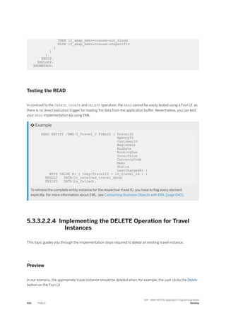 THEN if_abap_behv=>cause-not_found
ELSE if_abap_behv=>cause-unspecific
)
)
).
ENDIF.
ENDLOOP.
ENDMETHOD.
Testing the READ
In contrast to the CREATE, UPDATE and DELETE operation, the READ cannot be easily tested using a Fiori UI, as
there is no direct execution trigger for reading the data from the application buffer. Nevertheless, you can test
your READ implementation by using EML.
 Example
READ ENTITY /DMO/I_Travel_U FIELDS ( TravelID
AgencyID
CustomerID
BeginDate
EndDate
BookingFee
TotalPrice
CurrencyCode
Memo
Status
LastChangedAt )
WITH VALUE #( ( %key-TravelID = lv_travel_id ) )
RESULT DATA(lt_received_travel_data)
FAILED DATA(ls_failed).
To retrieve the complete entity instance for the respective travel ID, you have to flag every element
explicitly. For more information about EML, see Consuming Business Objects with EML [page 640].
5.3.3.2.2.4 Implementing the DELETE Operation for Travel
Instances
This topic guides you through the implementation steps required to delete an existing travel instance.
Preview
In our scenario, the appropriate travel instance should be deleted when, for example, the user clicks the Delete
button on the Fiori UI.
402 PUBLIC
SAP - ABAP RESTful Application Programming Model
Develop
 