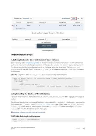 Selecting a Travel Entry and Clicking the Delete Button
Expected Behavior
Implementation Steps
1. Defining the Handler Class for Deletion of Travel Instances
Corresponding to the template [page 385] for the root node behavior implementation, a local handler class is
defined to implement each changing operation. In this case, the delete FOR MODIFY is used to implement
the delete operation for root instances. As given in the listing below, the signature of the <method> FOR
MODIFY includes only one import parameter it_travel_delete for referring to the travel (root) instances
to be deleted.
LISTING 1: Signature of the delete_travel FOR MODIFY (excerpt from template)
CLASS lhc_travel DEFINITION INHERITING FROM cl_abap_behavior_handler.
PRIVATE SECTION.
METHODS:
...
delete_travel FOR MODIFY
IMPORTING it_travel_delete FOR DELETE travel,
... .
ENDCLASS.
2. Implementing the Deletion of Travel Instances
To delete travel instances, the function module /DMO/FLIGHT_TRAVEL_DELETE of the legacy business logic is
called.
Each delete operation call can produce failed keys and messages (lt_messages). Failed keys are addressed by
the content ID (<fs_travel_delete>-%cid_ref [page 947]) and the key value <fs_travel_delete>-
travel_id). In case of failure, failed keys are saved in the failed-travel table, whereas the reported-
travel table includes all instance-specific messages.
 Expand the following listing to view the source code.
LISTING 2: Deleting travel instances
CLASS lhc_travel IMPLEMENTATION.
...
SAP - ABAP RESTful Application Programming Model
Develop PUBLIC 403
 
