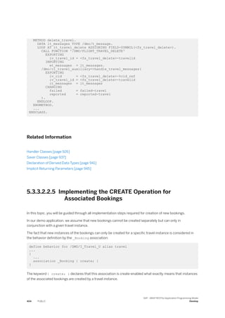 METHOD delete_travel.
DATA lt_messages TYPE /dmo/t_message.
LOOP AT it_travel_delete ASSIGNING FIELD-SYMBOL(<fs_travel_delete>).
CALL FUNCTION '/DMO/FLIGHT_TRAVEL_DELETE'
EXPORTING
iv_travel_id = <fs_travel_delete>-travelid
IMPORTING
et_messages = lt_messages.
/dmo/cl_travel_auxiliary=>handle_travel_messages(
EXPORTING
iv_cid = <fs_travel_delete>-%cid_ref
iv_travel_id = <fs_travel_delete>-travelid
it_messages = lt_messages
CHANGING
failed = failed-travel
reported = reported-travel
).
ENDLOOP.
ENDMETHOD.
...
ENDCLASS.
Related Information
Handler Classes [page 926]
Saver Classes [page 937]
Declaration of Derived Data Types [page 941]
Implicit Returning Parameters [page 945]
5.3.3.2.2.5 Implementing the CREATE Operation for
Associated Bookings
In this topic, you will be guided through all implementation steps required for creation of new bookings.
In our demo application, we assume that new bookings cannot be created separately but can only in
conjunction with a given travel instance.
The fact that new instances of the bookings can only be created for a specific travel instance is considered in
the behavior definition by the _Booking association:
define behavior for /DMO/I_Travel_U alias travel
...
{
...
association _Booking { create; }
}
The keyword { create; } declares that this association is create-enabled what exactly means that instances
of the associated bookings are created by a travel instance.
404 PUBLIC
SAP - ABAP RESTful Application Programming Model
Develop
 