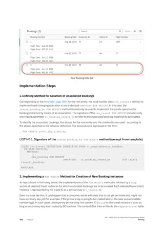 New Booking Data Set
Implementation Steps
1. Defining Method for Creation of Associated Bookings
Corresponding to the template [page 385] for the root entity, the local handler class lhc_travel is defined to
implement each changing operation in one individual <method> FOR MODIFY. In this case, the
create_booking_ba FOR MODIFY method should only be used to implement the create operation for
booking instances by means of an association. The signature of the cba_travel FOR MODIFY includes only
one import parameter it_booking_create_ba to refer to the associated booking instances to be created.
To identify the associated bookings, the aliases for the root entity and the child entity are used - according to
the aliases specified in the behavior definition. The association is expressed in the form:
… FOR CREATE root_child_entity.
LISTING 1: Signature of the create_booking_ba FOR MODIFY method (excerpt from template)
CLASS lhc_travel DEFINITION INHERITING FROM cl_abap_behavior_handler.
PRIVATE SECTION.
METHODS:
...
cba_booking FOR MODIFY
IMPORTING it_booking_create_ba FOR CREATE
travel_booking.
ENDCLASS.
2. Implementing a FOR MODIFY Method for Creation of New Booking Instances
As reproduced in the listing below, the implementation of the FOR MODIFY method is initiated by a loop
across all selected travel instances for which associated bookings are to be created. Each selected travel (root)
instance is represented by the travel ID as a primary key (lv_travelid).
Even in a case like this, it can happen that a consumer works with data that is not yet persisted and might not
have a primary key yet (for example, if the primary key is going to be created later in the save sequence (late
numbering)). In such cases, a temporary primary key, the content ID (%CID) for the travel instance is used as
long as no primary key was created by BO runtime. The content ID is then written to the mapped-travel table.
406 PUBLIC
SAP - ABAP RESTful Application Programming Model
Develop
 