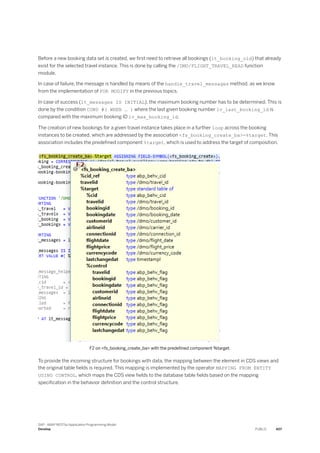 Before a new booking data set is created, we first need to retrieve all bookings (lt_booking_old) that already
exist for the selected travel instance. This is done by calling the /DMO/FLIGHT_TRAVEL_READ function
module.
In case of failure, the message is handled by means of the handle_travel_messages method, as we know
from the implementation of FOR MODIFY in the previous topics.
In case of success (lt_messages IS INITIAL), the maximum booking number has to be determined. This is
done by the condition COND #( WHEN … ) where the last given booking number lv_last_booking_id is
compared with the maximum booking ID lv_max_booking_id.
The creation of new bookings for a given travel instance takes place in a further loop across the booking
instances to be created, which are addressed by the association <fs_booking_create_ba>-%target. This
association includes the predefined component %target, which is used to address the target of composition.
F2 on <fs_booking_create_ba> with the predefined component %target.
To provide the incoming structure for bookings with data, the mapping between the element in CDS views and
the original table fields is required. This mapping is implemented by the operator MAPPING FROM ENTITY
USING CONTROL, which maps the CDS view fields to the database table fields based on the mapping
specification in the behavior definition and the control structure.
SAP - ABAP RESTful Application Programming Model
Develop PUBLIC 407
 