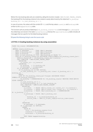 Before the new booking data sets are created by calling the function module /DMO/FLIGHT_TRAVEL_UPDATE,
the booking ID for the booking instance to be created is easily determined by the statement ls_booking-
booking_id = lv_last_booking_id + 1.
In case of success, the values with the content ID %CID and the key values travelid, and bookingid are
written to the mapped-booking table.
The function call can produce failed keys (<fs_booking_create>-%cid) and messages (lt_messages).
Any failed keys are stored in the table failed-booking whereas the reported-booking table includes all
messages that are specific for the failed booking instance
 Expand the following listing to view the source code.
LISTING 2: Creating booking instances by using association
CLASS lhc_travel IMPLEMENTATION.
...
METHOD create_booking_ba.
DATA lt_messages TYPE /dmo/t_message.
DATA lt_booking_old TYPE /dmo/t_booking.
DATA ls_booking TYPE /dmo/booking.
DATA lv_last_booking_id TYPE /dmo/booking_id VALUE '0'.
LOOP AT it_booking_create_ba ASSIGNING FIELD-SYMBOL(<fs_booking_create_ba>).
DATA(lv_travelid) = <fs_booking_create_ba>-travelid.
CALL FUNCTION '/DMO/FLIGHT_TRAVEL_READ'
EXPORTING
iv_travel_id = lv_travelid
IMPORTING
et_booking = lt_booking_old
et_messages = lt_messages.
IF lt_messages IS INITIAL.
IF lt_booking_old IS NOT INITIAL.
lv_last_booking_id = lt_booking_old[ lines( lt_booking_old ) ]-
booking_id.
ENDIF.
LOOP AT <fs_booking_create_ba>-%target ASSIGNING FIELD-
SYMBOL(<fs_booking_create>).
ls_booking = CORRESPONDING #( <fs_booking_create> MAPPING FROM ENTITY
USING CONTROL ) .
lv_last_booking_id += 1.
ls_booking-booking_id = lv_last_booking_id.
CALL FUNCTION '/DMO/FLIGHT_TRAVEL_UPDATE'
EXPORTING
is_travel = VALUE /dmo/s_travel_in( travel_id = lv_travelid )
is_travelx = VALUE /dmo/s_travel_inx( travel_id = lv_travelid )
it_booking = VALUE /dmo/t_booking_in( ( CORRESPONDING
#( ls_booking ) ) )
it_bookingx = VALUE /dmo/t_booking_inx(
(
booking_id = ls_booking-booking_id
action_code = /dmo/if_flight_legacy=>action_code-create
)
)
IMPORTING
et_messages = lt_messages.
IF lt_messages IS INITIAL.
INSERT
VALUE #(
%cid = <fs_booking_create>-%cid
travelid = lv_travelid
bookingid = ls_booking-booking_id
)
INTO TABLE mapped-booking.
ELSE.
408 PUBLIC
SAP - ABAP RESTful Application Programming Model
Develop
 