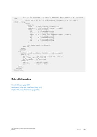 LOOP AT lt_messages INTO DATA(ls_message) WHERE msgty = 'E' OR msgty
= 'A'.
INSERT VALUE #( %cid = <fs_booking_create>-%cid ) INTO TABLE
failed-booking.
INSERT
VALUE #(
%cid = <fs_booking_create>-%cid
travelid = <fs_booking_create>-TravelID
%msg = new_message(
id = ls_message-msgid
number = ls_message-msgno
severity = if_abap_behv_message=>severity-error
v1 = ls_message-msgv1
v2 = ls_message-msgv2
v3 = ls_message-msgv3
v4 = ls_message-msgv4
)
)
INTO TABLE reported-booking.
ENDLOOP.
ENDIF.
ENDLOOP.
ELSE.
/dmo/cl_travel_auxiliary=>handle_travel_messages(
EXPORTING
iv_cid = <fs_booking_create_ba>-%cid_ref
iv_travel_id = lv_travelid
it_messages = lt_messages
CHANGING
failed = failed-travel
reported = reported-travel
).
ENDIF.
ENDLOOP.
ENDMETHOD.
Related Information
Handler Classes [page 926]
Declaration of Derived Data Types [page 941]
Implicit Returning Parameters [page 945]
SAP - ABAP RESTful Application Programming Model
Develop PUBLIC 409
 