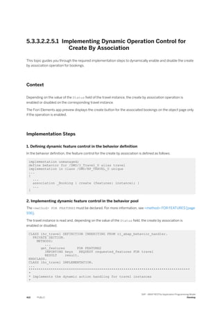 5.3.3.2.2.5.1 Implementing Dynamic Operation Control for
Create By Association
This topic guides you through the required implementation steps to dynamically enable and disable the create
by association operation for bookings.
Context
Depending on the value of the Status field of the travel instance, the create by association operation is
enabled or disabled on the corresponding travel instance.
The Fiori Elements app preview displays the create button for the associated bookings on the object page only
if the operation is enabled.
Implementation Steps
1. Defining dynamic feature control in the behavior definition
In the behavior definition, the feature control for the create by association is defined as follows:
implementation unmanaged;
define behavior for /DMO/I_Travel_U alias travel
implementation in class /DMO/BP_TRAVEL_U unique
...
{
...
association _Booking { create (features: instance); }
...
}
2. Implementing dynamic feature control in the behavior pool
The <method> FOR FEATURES must be declared. For more information, see <method> FOR FEATURES [page
936].
The travel instance is read and, depending on the value of the Status field, the create by association is
enabled or disabled.
CLASS lhc_travel DEFINITION INHERITING FROM cl_abap_behavior_handler.
PRIVATE SECTION.
METHODS:
...
get_features FOR FEATURES
IMPORTING keys REQUEST requested_features FOR travel
RESULT result.
ENDCLASS.
CLASS lhc_travel IMPLEMENTATION.
...
********************************************************************************
*
* Implements the dynamic action handling for travel instances
*
410 PUBLIC
SAP - ABAP RESTful Application Programming Model
Develop
 