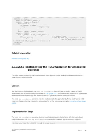 ********************************************************************************
METHOD get_features.
READ ENTITY /dmo/i_travel_u
FIELDS ( TravelID Status )
WITH VALUE #(
FOR keyval IN keys (
%key = keyval-%key
)
)
RESULT DATA(lt_travel_result).
result = VALUE #(
FOR ls_travel IN lt_travel_result (
%key = ls_travel-%key
%assoc-_Booking = COND #( WHEN ls_travel-Status = 'B'
THEN if_abap_behv=>fc-o-
disabled ELSE if_abap_behv=>fc-o-enabled )
ENDMETHOD.
ENDCLASS.
Related Information
Feature Control [page 96]
5.3.3.2.2.6 Implementing the READ Operation for Associated
Bookings
This topic guides you through the implementation steps required to read booking instances associated to a
travel instance from the buffer.
Context
Just like the READ for travel data, the READ by association does not have an explicit trigger on the UI.
Nevertheless, the BO must be fully consumable by EML [page 1027] and therefore it is necessary to implement a
method that reads the bookings that are associated to a specific travel ID in our travel scenario.
The READ by association operation provides read access to the application buffer by reading child entity
instances of a parent entity. It is used to retrieve data for further processing during the interaction phase [page
1029].
Implementation Steps
The READ by association operation does not have to be declared in the behavior definition as it always
implicitly assumed that READ by association is implemented. However, you can specify it explicitly:
define behavior for /DMO/I_Travel_U alias travel
SAP - ABAP RESTful Application Programming Model
Develop PUBLIC 411
 