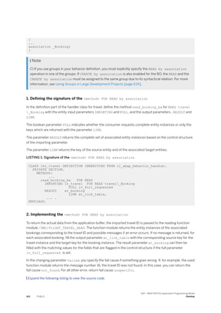 {
...
association _Booking;
}
 Note
 If you use groups in your behavior definition, you must explicitly specify the READ by association
operation in one of the groups. If CREATE by association is also enabled for the BO, the READ and the
CREATE by association must be assigned to the same group due to its syntactical relation. For more
information, see Using Groups in Large Development Projects [page 634].
1. Defining the signature of the <method> FOR READ by association
In the definition part of the handler class for travel, define the method read_booking_ba for READ travel
_Booking with the entity input parameters IMPORTING and FULL, and the output parameters , RESULT and
LINK.
The boolean parameter FULL indicates whether the consumer requests complete entity instances or only the
keys which are returned with the parameter LINK.
The parameter RESULT returns the complete set of associated entity instances based on the control structure
of the importing parameter.
The parameter LINK returns the key of the source entity and of the associated target entities.
LISTING 1: Signature of the <method> FOR READ by association
CLASS lhc_travel DEFINITION INHERITING FROM cl_abap_behavior_handler.
PRIVATE SECTION.
METHODS:
...
read_booking_ba FOR READ
IMPORTING it_travel FOR READ travel_Booking
FULL iv_full_requested
RESULT et_booking
LINK et_link_table,
... .
ENDCLASS.
2. Implementing the <method> FOR READ by association
To return the actual data from the application buffer, the imported travel ID is passed to the reading function
module /DMO/FLIGHT_TRAVEL_READ. The function module returns the entity instances of the associated
bookings corresponding to the travel ID and possible messages if an error occurs. If no message is returned, for
each associated booking, fill the output parameter et_link_table with the corresponding source key for the
travel instance and the target key for the booking instance. The result parameter et_booking can then be
filled with the matching values for the fields that are flagged in the control structure if the full parameter
iv_full_requested is set.
In the changing parameter failed, you specify the fail cause if something goes wrong. If, for example, the used
function module returns the message number 16, the travel ID was not found. In this case, you can return the
fail cause not_found. For all other error, return fail cause unspecific.
 Expand the following listing to view the source code.
412 PUBLIC
SAP - ABAP RESTful Application Programming Model
Develop
 