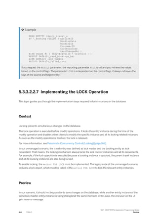  Example
READ ENTITY /dmo/i_travel_u
BY _Booking FIELDS ( AirlineID
BookingDate
BookingID
CustomerID
CurrencyCode
LastChangedAt )
WITH VALUE #( ( %key-TravelID = travelID ) )
RESULT DATA(lt_read_bookings_ba)
LINK DATA(lt_link_table)
FAILED DATA(ls_failed_rba).
If you request the RESULT parameter, the importing parameter FULL is set and you retrieve the values
based on the control flags. The parameter LINK is independent on the control flags, it always retrieves the
keys of the source and target entity.
5.3.3.2.2.7 Implementing the LOCK Operation
This topic guides you through the implementation steps required to lock instances on the database.
Context
Locking prevents simultaneous changes on the database.
The lock operation is executed before modify operations. It locks the entity instance during the time of the
modify operation and disables other clients to modify the specific instance and all its locking related instances.
As soon as the modify operation is finished, the lock is released.
For more information, see Pessimistic Concurrency Control (Locking) [page 166].
In our unmanaged scenario, the travel entity was defined as lock master and the booking entity as lock
dependent. That means, the locking mechanism always locks the lock master instances and all its dependents.
For example, if the lock operation is executed because a booking instance is updated, the parent travel instance
and all its booking instances are also being locked.
To enable locking, the method FOR LOCK must be implemented. The legacy code of the unmanaged scenario
includes a lock object, which must be called in the method FOR LOCK to lock the relevant entity instances.
Preview
In our scenario, it should not be possible to save changes on the database, while another entity instance of the
same lock master entity instance is being changed at the same moment. In this case, the end user on the UI
gets an error message:
414 PUBLIC
SAP - ABAP RESTful Application Programming Model
Develop
 