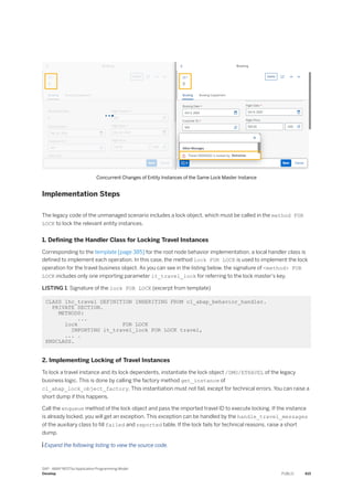 Concurrent Changes of Entity Instances of the Same Lock Master Instance
Implementation Steps
The legacy code of the unmanaged scenario includes a lock object, which must be called in the method FOR
LOCK to lock the relevant entity instances.
1. Defining the Handler Class for Locking Travel Instances
Corresponding to the template [page 385] for the root node behavior implementation, a local handler class is
defined to implement each operation. In this case, the method lock FOR LOCK is used to implement the lock
operation for the travel business object. As you can see in the listing below, the signature of <method> FOR
LOCK includes only one importing parameter it_travel_lock for referring to the lock master's key.
LISTING 1: Signature of the lock FOR LOCK (excerpt from template)
CLASS lhc_travel DEFINITION INHERITING FROM cl_abap_behavior_handler.
PRIVATE SECTION.
METHODS:
...
lock FOR LOCK
IMPORTING it_travel_lock FOR LOCK travel,
... .
ENDCLASS.
2. Implementing Locking of Travel Instances
To lock a travel instance and its lock dependents, instantiate the lock object /DMO/ETRAVEL of the legacy
business logic. This is done by calling the factory method get_instance of
cl_abap_lock_object_factory. This instantiation must not fail, except for technical errors. You can raise a
short dump if this happens.
Call the enqueue method of the lock object and pass the imported travel ID to execute locking. If the instance
is already locked, you will get an exception. This exception can be handled by the handle_travel_messages
of the auxiliary class to fill failed and reported table. If the lock fails for technical reasons, raise a short
dump.
 Expand the following listing to view the source code.
SAP - ABAP RESTful Application Programming Model
Develop PUBLIC 415
 