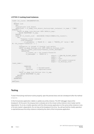 LISTING 2: Locking travel instances
CLASS lhc_travel IMPLEMENTATION.
...
METHOD lock
TRY.
"Instantiate lock object
DATA(lock) = cl_abap_lock_object_factory=>get_instance( iv_name = '/DMO/
ETRAVEL' ).
CATCH cx_abap_lock_failure INTO DATA(lr_exp).
RAISE SHORTDUMP lr_exp.
ENDTRY.
LOOP AT it_travel_lock ASSIGNING FIELD-SYMBOL(<fs_travel>).
TRY.
"enqueue travel instance
lock->enqueue(
it_parameter = VALUE #( ( name = 'TRAVEL_ID' value = REF
#( <fs_travel>-travelid ) ) )
).
"exception is raised if foreign lock exists
CATCH cx_abap_foreign_lock INTO DATA(lx_foreign_lock).
/dmo/cl_travel_auxiliary=>handle_travel_messages(
EXPORTING
iv_travel_id = <fs_travel>-TravelID
it_messages = VALUE #( (
msgid = '/DMO/CM_FLIGHT_LEGAC'
msgty = 'E'
msgno = '032'
msgv1 = <fs_travel>-travelid
msgv2 = lx_foreign_lock-
>user_name )
)
CHANGING
failed = failed-travel
reported = reported-travel
).
CATCH cx_abap_lock_failure into lr_exp.
RAISE SHORTDUMP lr_exp.
ENDTRY.
ENDLOOP.
ENDMETHOD.
...
ENDCLASS.
Testing
To test if the locking mechanism works properly, open the preview twice and set a breakpoint after the method
enqueue.
In the first preview application, delete or update any entity instance. The ADT debugger stops at the
breakpoint. At this point, the enqueue lock is already set on the chosen entity instance's lock master and its
dependents. Try to do a modify operation with the other preview application on the same entity instance or any
of its lock master's dependents. Do not stop at the breakpoint this time. You will see that the modify operation
is rejected because the entity instance is locked by the client of the first preview application.
416 PUBLIC
SAP - ABAP RESTful Application Programming Model
Develop
 
