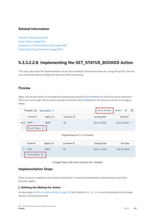 Related Information
Handler Classes [page 926]
Saver Classes [page 937]
Declaration of Derived Data Types [page 941]
Implicit Returning Parameters [page 945]
5.3.3.2.2.8 Implementing the SET_STATUS_BOOKED Action
This topic describes the implementation of an action related to the travel instances. Using this action, the end
user should be able to change the status of travel processing.
Preview
Again, we use the option of running the resulting app based on Fiori Elements to check the action execution.
When we run the app, the UI screen provides the button Set to Booked for the action as shown in the figure
below.
Original Status is P (= In Process)
Changed Status After Action Execution (B = Booked)
Implementation Steps
Once an action is defined in the behavior definition, it must be implemented in the behavior pool of the
business object.
1. Defining the Method for Action
As described in Action Implementation [page 145] the method FOR ACTION must be declared in the private
section of the behavior pool.
SAP - ABAP RESTful Application Programming Model
Develop PUBLIC 417
 