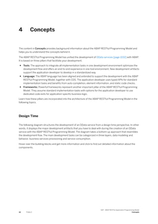 4 Concepts
The content in Concepts provides background information about the ABAP RESTful Programming Model and
helps you to understand the concepts behind it.
The ABAP RESTful Programming Model has unified the development of OData services [page 1032] with ABAP.
It is based on three pillars that facilitate your development.
● Tools: The approach to integrate all implementation tasks in one development environment optimizes the
development flow and offers an end-to-end experience in one tool environment. New development artifacts
support the application developer to develop in a standardized way.
● Language: The ABAP language has been aligned and extended to support the development with the ABAP
RESTful Programming Model, together with CDS. The application developer uses typed APIs for standard
implementation tasks and benefits from auto-completion, element information, and static code checks.
● Frameworks: Powerful frameworks represent another important pillar of the ABAP RESTful Programming
Model. They assume standard implementation tasks with options for the application developer to use
dedicated code exits for application-specific business logic.
Learn how these pillars are incorporated into the architecture of the ABAP RESTful Programming Model in the
following topics.
Design Time
The following diagram structures the development of an OData service from a design time perspective. In other
words, it displays the major development artifacts that you have to deal with during the creation of an OData
service with the ABAP RESTful Programming Model. The diagram takes a bottom-up approach that resembles
the development flow. The main development tasks can be categorized in three layers, data modeling and
behavior, business services provisioning and service consumption.
Hover over the building blocks and get more information and click to find out detailed information about the
components.
42 PUBLIC
SAP - ABAP RESTful Application Programming Model
Concepts
 