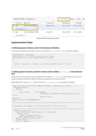 Dynamic Feature Control for an Action
Implementation Steps
1. Defining dynamic feature control in the behavior definition
In the behavior definition, the feature control for the action set_status_booked is defined as follows:
implementation unmanaged;
define behavior for /DMO/I_Travel_U alias travel
implementation in class /DMO/BP_TRAVEL_U unique
...
{
...
action ( features : instance ) set_status_booked result [1] $self;
...
}
2. Adding dynamic feature control for actions to the method get_features in the behavior
pool
The feature control for actions must be added to the method get_features in the behavior pool. You can
implement feature control for different actions or operations in the same method.
Depending on the value of Status field, the action set_status_booked is enabled or disabled.
CLASS lhc_travel DEFINITION INHERITING FROM cl_abap_behavior_handler.
PRIVATE SECTION.
METHODS:
...
get_features FOR FEATURES
IMPORTING keys REQUEST requested_features FOR
travel
RESULT result.
ENDCLASS.
CLASS lhc_travel IMPLEMENTATION.
...
********************************************************************************
*
* Implements the dynamic action handling for travel instances
*
********************************************************************************
METHOD get_features.
READ ENTITIES OF /DMO/I_Travel_U IN LOCAL MODE
ENTITY Travel
FIELDS ( TravelID Status )
WITH CORRESPONDING #( keys )
RESULT DATA(lt_travel_result)
FAILED failed.
result = VALUE #(
420 PUBLIC
SAP - ABAP RESTful Application Programming Model
Develop
 