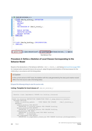 New Behavior Pool
Procedure 2: Define a Skeleton of Local Classes Corresponding to the
Behavior Model
Based on the declarations in the behavior definition /DMO/I_TRAVEL_U, and taking best practices [page 382]
for modularization and performance into account, adapt the generated skeleton of the local classes for the
child entity in accordance with the listing below:
 Caution
In the current version of ADT tools, the skeleton with the code generated by the class pool creation wizard
differs from the source code in the listing below.
 Expand the following listing to view the source code.
Listing: Template for local classes of /DMO/BP_BOOKING_U
**********************************************************************
*
* Handler class implements UPDATE for booking instances
*
**********************************************************************
CLASS lhc_booking DEFINITION INHERITING FROM cl_abap_behavior_handler.
PRIVATE SECTION.
TYPES tt_booking_update TYPE TABLE FOR UPDATE /dmo/i_booking_u.
METHODS:
update_booking FOR MODIFY
IMPORTING it_booking_update FOR UPDATE booking,
delete_booking FOR MODIFY
IMPORTING it_booking_delete FOR DELETE booking,
read_booking FOR READ
IMPORTING it_booking_read FOR READ booking
RESULT et_booking,
cba_supplement FOR MODIFY
IMPORTING it_supplement_create_ba FOR CREATE booking_booksupplement,
422 PUBLIC
SAP - ABAP RESTful Application Programming Model
Develop
 