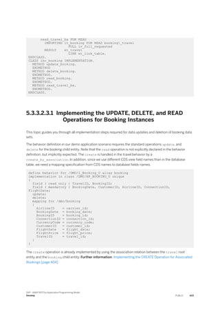 read_travel_ba FOR READ
IMPORTING it_booking FOR READ booking_travel
FULL iv_full_requested
RESULT et_travel
LINK et_link_table.
ENDCLASS.
CLASS lhc_booking IMPLEMENTATION.
METHOD update_booking.
ENDMETHOD
METHOD delete_booking.
ENDMETHOD.
METHOD read_booking.
ENDMETHOD.
METHOD read_travel_ba.
ENDMETHOD.
ENDCLASS.
5.3.3.2.3.1 Implementing the UPDATE, DELETE, and READ
Operations for Booking Instances
This topic guides you through all implementation steps required for data updates and deletion of booking data
sets.
The behavior definition in our demo application scenario requires the standard operations update, and
delete for the booking child entity. Note that the read operation is not explicitly declared in the behavior
definition, but implicitly expected. The create is handled in the travel behavior by a
create_by_association. In addition, since we use different CDS view field names than in the database
table, we need a mapping specification from CDS names to database fields names.
define behavior for /DMO/I_Booking_U alias booking
implementation in class /DMO/BP_BOOKING_U unique
{
field ( read only ) TravelID, BookingID;
field ( mandatory ) BookingDate, CustomerID, AirlineID, ConnectionID,
FlightDate;
update;
delete;
mapping for /dmo/booking
{
AirlineID = carrier_id;
BookingDate = booking_date;
BookingID = booking_id;
ConnectionID = connection_id;
CurrencyCode = currency_code;
CustomerID = customer_id;
FlightDate = flight_date;
FlightPrice = flight_price;
TravelID = travel_id;
}
}
The create operation is already implemented by using the association relation between the travel root
entity and the booking child entity. Further information: Implementing the CREATE Operation for Associated
Bookings [page 404]
SAP - ABAP RESTful Application Programming Model
Develop PUBLIC 423
 
