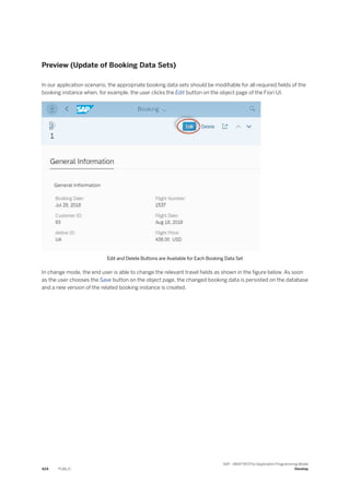 Preview (Update of Booking Data Sets)
In our application scenario, the appropriate booking data sets should be modifiable for all required fields of the
booking instance when, for example, the user clicks the Edit button on the object page of the Fiori UI.
Edit and Delete Buttons are Available for Each Booking Data Set
In change mode, the end user is able to change the relevant travel fields as shown in the figure below. As soon
as the user chooses the Save button on the object page, the changed booking data is persisted on the database
and a new version of the related booking instance is created.
424 PUBLIC
SAP - ABAP RESTful Application Programming Model
Develop
 