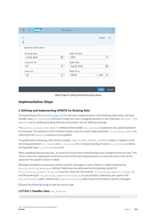 Object Page for Editing Individual Booking Values
Implementation Steps
1. Defining and Implementing UPDATE for Booking Data
Corresponding to the template [page 422] for behavior implementation of the booking child entity, one local
handler class lhc_booking is defined to implement each changing operation in one individual <method> FOR
MODIFY, one for updating booking data sets and another one for deleting bookings.
The update_booking FOR MODIFY method of the handler lhc_booking implements the update operation
for bookings. The signature of this method includes only one import table parameter it_booking_update for
referring to the booking instances to be updated.
To update data of bookings, the function module /DMO/FLIGHT_TRAVEL_UPDATE is called. In addition to the
incoming parameters is_travel and it_booking, the corresponding flag structure is_travelx as well as
the flag table type it_bookingx are used.
When updating booking data sets, we must first check which individual data was changed by the end user. This
check is done by mapping the control structure of the importing parameter on a local structure that can be
passed to the update function module.
Message handling for processing instance-specific messages in case of failure is implemented by the
handle_booking_messages method. Failed keys are addressed by the booking content ID
(<fs_booking_update>-%cid_ref) and the values for the travel ID <fs_booking_update>-travelid)
and the booking ID <fs_booking_update>-bookingid. In case of failure, failed keys are saved in the
failed-booking table, whereas the reported-booking table contains all instance-specific messages.
 Expand the following listing to view the source code.
LISTING 1: Handler class lhc_booking
**********************************************************************
SAP - ABAP RESTful Application Programming Model
Develop PUBLIC 425
 