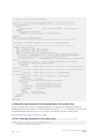 *
* Handler class for managing bookings
*
**********************************************************************
CLASS lhc_booking DEFINITION INHERITING FROM cl_abap_behavior_handler.
PRIVATE SECTION.
TYPES:
tt_booking_update TYPE TABLE FOR UPDATE /dmo/i_booking_u,
METHODS:
update_booking FOR MODIFY
IMPORTING it_booking_update FOR UPDATE booking,
...
ENDCLASS.
CLASS lhc_booking IMPLEMENTATION.
**********************************************************************
*
* Implements the UPDATE operation for a set of booking instances
*
**********************************************************************
METHOD update_booking.
DATA lt_messages TYPE /dmo/t_message.
DATA ls_booking TYPE /dmo/booking.
DATA ls_bookingx TYPE /dmo/s_booking_inx.
LOOP AT it_booking_update ASSIGNING FIELD-SYMBOL(<fs_booking_update>).
ls_booking = CORRESPONDING #( <fs_booking_update> MAPPING FROM ENTITY ).
ls_bookingx-booking_id = <fs_booking_update>-BookingID.
ls_bookingx-_intx = CORRESPONDING #( <fs_booking_update> MAPPING FROM
ENTITY ).
ls_bookingx-action_code = /dmo/if_flight_legacy=>action_code-update.
CALL FUNCTION '/DMO/FLIGHT_TRAVEL_UPDATE'
EXPORTING
is_travel = VALUE /dmo/s_travel_in( travel_id = <fs_booking_update>-
travelid )
is_travelx = VALUE /dmo/s_travel_inx( travel_id = <fs_booking_update>-
travelid )
it_booking = VALUE /dmo/t_booking_in( ( CORRESPONDING
#( ls_booking ) ) )
it_bookingx = VALUE /dmo/t_booking_inx( ( ls_bookingx ) )
IMPORTING
et_messages = lt_messages.
/dmo/cl_travel_auxiliary=>handle_booking_messages(
EXPORTING
iv_cid = <fs_booking_update>-%cid_ref
iv_travel_id = <fs_booking_update>-travelid
iv_booking_id = <fs_booking_update>-bookingid
it_messages = lt_messages
CHANGING
failed = failed-booking
reported = reported-booking ).
ENDLOOP.
ENDMETHOD.
...
ENDCLASS.
2. Adding Data Type Declarations for the Booking Entity in the Auxiliary Class
To use the required import, export, or changing parameters in the signature of methods to be defined for
handling booking operations (later on, in the booking behavior pool’s FOR MODIFY methods), we must first add
the appropriate type declarations to the PUBLIC section in the definition part of our auxiliary class.
 Expand the following listing to view the source code.
LISTING 2: Data type declarations in the auxiliary class /dmo/cl_travel_auxiliary
CLASS /dmo/cl_travel_auxiliary DEFINITION
INHERITING FROM cl_abap_behv
426 PUBLIC
SAP - ABAP RESTful Application Programming Model
Develop
 