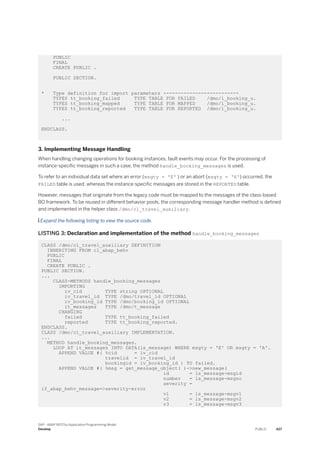 PUBLIC
FINAL
CREATE PUBLIC .
PUBLIC SECTION.
* Type definition for import parameters --------------------------
TYPES tt_booking_failed TYPE TABLE FOR FAILED /dmo/i_booking_u.
TYPES tt_booking_mapped TYPE TABLE FOR MAPPED /dmo/i_booking_u.
TYPES tt_booking_reported TYPE TABLE FOR REPORTED /dmo/i_booking_u.
...
ENDCLASS.
3. Implementing Message Handling
When handling changing operations for booking instances, fault events may occur. For the processing of
instance-specific messages in such a case, the method handle_booking_messages is used.
To refer to an individual data set where an error (msgty = 'E' ) or an abort (msgty = 'A') occurred, the
FAILED table is used, whereas the instance-specific messages are stored in the REPORTED table.
However, messages that originate from the legacy code must be mapped to the messages of the class-based
BO framework. To be reused in different behavior pools, the corresponding message handler method is defined
and implemented in the helper class /dmo/cl_travel_auxiliary.
 Expand the following listing to view the source code.
LISTING 3: Declaration and implementation of the method handle_booking_messages
CLASS /dmo/cl_travel_auxiliary DEFINITION
INHERITING FROM cl_abap_behv
PUBLIC
FINAL
CREATE PUBLIC .
PUBLIC SECTION.
...
CLASS-METHODS handle_booking_messages
IMPORTING
iv_cid TYPE string OPTIONAL
iv_travel_id TYPE /dmo/travel_id OPTIONAL
iv_booking_id TYPE /dmo/booking_id OPTIONAL
it_messages TYPE /dmo/t_message
CHANGING
failed TYPE tt_booking_failed
reported TYPE tt_booking_reported.
ENDCLASS.
CLASS /dmo/cl_travel_auxiliary IMPLEMENTATION.
...
METHOD handle_booking_messages.
LOOP AT it_messages INTO DATA(ls_message) WHERE msgty = 'E' OR msgty = 'A'.
APPEND VALUE #( %cid = iv_cid
travelid = iv_travel_id
bookingid = iv_booking_id ) TO failed.
APPEND VALUE #( %msg = get_message_object( )->new_message(
id = ls_message-msgid
number = ls_message-msgno
severity =
if_abap_behv_message=>severity-error
v1 = ls_message-msgv1
v2 = ls_message-msgv2
v3 = ls_message-msgv3
SAP - ABAP RESTful Application Programming Model
Develop PUBLIC 427
 