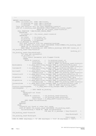 ...
METHOD read_booking.
DATA: ls_travel_out TYPE /dmo/travel,
lt_booking_out TYPE /dmo/t_booking,
lt_message TYPE /dmo/t_message.
"Only one function call for each requested travelid
LOOP AT it_booking_read ASSIGNING FIELD-SYMBOL(<fs_travel_read>)
GROUP BY <fs_travel_read>-travelid .
CALL FUNCTION '/DMO/FLIGHT_TRAVEL_READ'
EXPORTING
iv_travel_id = <fs_travel_read>-travelid
IMPORTING
es_travel = ls_travel_out
et_booking = lt_booking_out
et_messages = lt_message.
IF lt_message IS INITIAL.
"For each travelID find the requested bookings
LOOP AT GROUP <fs_travel_read> ASSIGNING FIELD-SYMBOL(<fs_booking_read>
GROUP BY <fs_booking_read>-%key.
READ TABLE lt_booking_out INTO DATA(ls_booking) WITH KEY travel_id =
<fs_booking_read>-%key-TravelID
booking_id =
<fs_booking_read>-%key-BookingID .
"if read was successfull
IF sy-subrc = 0.
"fill result parameter with flagged fields
INSERT
VALUE #( travelid = ls_booking-travel_id
bookingid = ls_booking-booking_id
bookingdate = COND #( WHEN <fs_booking_read>-%control-
BookingDate = cl_abap_behv=>flag_changed THEN ls_booking-booking_date )
customerid = COND #( WHEN <fs_booking_read>-%control-
CustomerID = cl_abap_behv=>flag_changed THEN ls_booking-customer_id )
airlineid = COND #( WHEN <fs_booking_read>-%control-
AirlineID = cl_abap_behv=>flag_changed THEN ls_booking-carrier_id )
connectionid = COND #( WHEN <fs_booking_read>-%control-
ConnectionID = cl_abap_behv=>flag_changed THEN ls_booking-connection_id )
flightdate = COND #( WHEN <fs_booking_read>-%control-
FlightDate = cl_abap_behv=>flag_changed THEN ls_booking-flight_date )
flightprice = COND #( WHEN <fs_booking_read>-%control-
FlightPrice = cl_abap_behv=>flag_changed THEN ls_booking-flight_price )
currencycode = COND #( WHEN <fs_booking_read>-%control-
CurrencyCode = cl_abap_behv=>flag_changed THEN ls_booking-currency_code )
* lastchangedat = COND #( WHEN <fs_booking_read>-
%control-LastChangedAt = cl_abap_behv=>flag_changed THEN ls_travel_out-
lastchangedat )
) INTO TABLE et_booking.
ELSE.
"BookingID not found
INSERT
VALUE #( travelid = <fs_booking_read>-TravelID
bookingid = <fs_booking_read>-BookingID
%fail-cause = if_abap_behv=>cause-not_found )
INTO TABLE failed-booking.
ENDIF.
ENDLOOP.
ELSE.
"TravelID not found or other fail cause
LOOP AT GROUP <fs_travel_read> ASSIGNING <fs_booking_read>.
failed-booking = VALUE #( BASE failed-booking
FOR msg IN lt_message ( %key-TravelID =
<fs_booking_read>-TravelID
%key-BookingID =
<fs_booking_read>-BookingID
%fail-cause =
COND #( WHEN (msg-msgty = 'E' AND msg-msgno = '016' OR msg-msgno = '009')
430 PUBLIC
SAP - ABAP RESTful Application Programming Model
Develop
 
