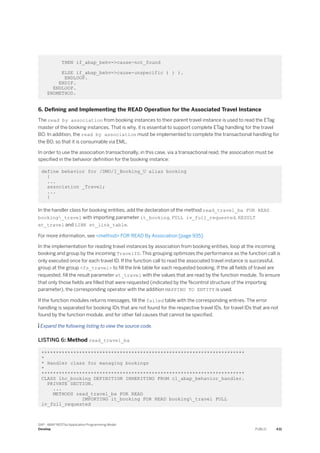 THEN if_abap_behv=>cause-not_found
ELSE if_abap_behv=>cause-unspecific ) ) ).
ENDLOOP.
ENDIF.
ENDLOOP.
ENDMETHOD.
6. Defining and Implementing the READ Operation for the Associated Travel Instance
The read by association from booking instances to their parent travel instance is used to read the ETag
master of the booking instances. That is why, it is essential to support complete ETag handling for the travel
BO. In addition, the read by association must be implemented to complete the transactional handling for
the BO, so that it is consumable via EML.
In order to use the association transactionally, in this case, via a transactional read, the association must be
specified in the behavior definition for the booking instance:
define behavior for /DMO/I_Booking_U alias booking
{
...
association _Travel;
...
}
In the handler class for booking entities, add the declaration of the method read_travel_ba FOR READ
booking_travel with importing parameter it_booking, FULL iv_full_requested, RESULT
et_travel and LINK et_link_table.
For more information, see <method> FOR READ By Association [page 935].
In the implementation for reading travel instances by association from booking entities, loop at the incoming
booking and group by the incoming TravelID. This grouping optimizes the performance as the function call is
only executed once for each travel ID. If the function call to read the associated travel instance is successful,
group at the group <fs_travel> to fill the link table for each requested booking. If the all fields of travel are
requested, fill the result parameter et_travel with the values that are read by the function module. To ensure
that only those fields are filled that were requested (indicated by the %control structure of the importing
parameter), the corresponding operator with the addition MAPPING TO ENTITY is used.
If the function modules returns messages, fill the failed table with the corresponding entries. The error
handling is separated for booking IDs that are not found for the respective travel IDs, for travel IDs that are not
found by the function module, and for other fail causes that cannot be specified.
 Expand the following listing to view the source code.
LISTING 6: Method read_travel_ba
**********************************************************************
*
* Handler class for managing bookings
*
**********************************************************************
CLASS lhc_booking DEFINITION INHERITING FROM cl_abap_behavior_handler.
PRIVATE SECTION.
...
METHODS read_travel_ba FOR READ
IMPORTING it_booking FOR READ booking_travel FULL
iv_full_requested
SAP - ABAP RESTful Application Programming Model
Develop PUBLIC 431
 