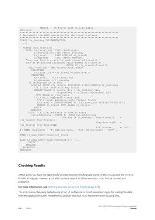 RESULT et_travel LINK et_link_table.
ENDCLASS.
**********************************************************************
* Implements the READ operation for the travel instance
**********************************************************************
CLASS lhc_booking IMPLEMENTATION.
...
METHOD read_travel_ba.
DATA: ls_travel_out TYPE /dmo/travel,
lt_booking_out TYPE /dmo/t_booking,
ls_travel LIKE LINE OF et_travel,
lt_message TYPE /dmo/t_message.
"Only one function call for each requested travelid
LOOP AT it_booking ASSIGNING FIELD-SYMBOL(<fs_travel>)
GROUP BY <fs_travel>-TravelID.
CALL FUNCTION '/DMO/FLIGHT_TRAVEL_READ'
EXPORTING
iv_travel_id = <fs_travel>-%key-TravelID
IMPORTING
es_travel = ls_travel_out
et_messages = lt_message.
IF lt_message IS INITIAL.
LOOP AT GROUP <fs_travel> ASSIGNING FIELD-SYMBOL(<fs_booking>).
"fill link table with key fields
INSERT VALUE #( source-%key = <fs_booking>-%key
target-%key = ls_travel_out-travel_id )
INTO TABLE et_link_table.
IF iv_full_requested = abap_true.
"fill result parameter with flagged fields
ls_travel = CORRESPONDING #( ls_travel_out MAPPING TO ENTITY ).
INSERT ls_travel INTO TABLE et_travel.
ENDIF.
ENDLOOP.
ELSE. "fill failed table in case of error
failed-booking = VALUE #( BASE failed-booking
FOR msg IN lt_message ( %key-TravelID =
<fs_travel>-%key-TravelID
%key-BookingID =
<fs_travel>-%key-BookingID
%fail-cause = COND
#( WHEN (msg-msgty = 'E' AND msg-msgno = '016' OR msg-msgno = '009' )
THEN if_abap_behv=>cause-not_found
ELSE if_abap_behv=>cause-unspecific ) ) ).
ENDIF.
ENDLOOP.
ENDMETHOD.
ENDCLASS.
Checking Results
At this point, you have the opportunity to check how the resulting app works for the CREATE and the UPDATE.
For this to happen, however, a suitable business service for UI consumption must first be defined and
published.
For more information, see: Defining Business Service for Fiori UI [page 434]
The READ cannot be easily tested using a Fiori UI, as there is no direct execution trigger for reading the data
from the application buffer. Nevertheless, you can test your READ implementation by using EML.
432 PUBLIC
SAP - ABAP RESTful Application Programming Model
Develop
 