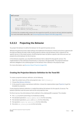  Example
READ ENTITY /dmo/i_booking_U
FIELDS ( TravelID
BookingID
CustomerID
BookingDate )
WITH VALUE #( ( %key = VALUE #( TravelID = travelid
BookingID = bookingid ) ) )
RESULT DATA(et_bookings)
FAILED DATA(et_failed_booking).
To retrieve the complete entity instance for the respective travel ID, you have to set every element explicitly.
For more information about EML, see Consuming Business Objects with EML [page 640].
5.3.3.3 Projecting the Behavior
You project the behavior to define the behavior for the specific business service.
Whereas the general business object defines and implements the behavior of what can be done in general with
the data provided by the data model, the BO projection defines only the behavior that is relevant for the
specific service. In this travel scenario, the BO projection does not define a specific role of the end user, but
projects the entire behavior for the UI service.
In the behavior projection, you only define the behavior that is relevant for the specific service. The
implementation of the individual characteristics is only done in the general BO. The projection behavior
definition delegates to the underlying layer for the behavior that is defined in the projection layer.
For more information, see Business Object Projection [page 194].
Creating the Projection Behavior Definition for the Travel BO
To create a projection behavior definition, do the following:
1. Open the context menu of the root projection view /DMO/C_Travel_U.
2. Choose New Behavior Definition.
3. In the wizard to create a new behavior definition, choose the implementation type Projection to get the
template for projection.
A new projection behavior definition is created that defines the behavior for the specific UI service. The
behavior definition uses the same name as the root projection view.
For the UI service, the entire behavior that is defined in the underlying BO is exposed. This includes:
● the etag to prevent overwriting on simultaneous editing
● the standard operations create, update, delete for the root entity,
● the standard operations update and delete for the child entity,
● the operation create by association for the child entity,
● the action set_status_booked on the root entity.
SAP - ABAP RESTful Application Programming Model
Develop PUBLIC 433
 