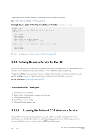 The following listing displays the source code of the projection behavior definition.
 Expand the following listing to view the source code.
Listing 1: Source Code of the Projection Behavior Definition /DMO/C_Travel_U
projection;
define behavior for /DMO/C_Travel_U alias travel
use etag
{
use create;
use update;
use delete;
use action set_status_booked;
use association _BOOKING { create; }
}
define behavior for /DMO/C_Booking_U alias booking
{
use update;
use delete;
}
For more information, see Projection Behavior Definition [page 199].
5.3.4 Defining Business Service for Fiori UI
This section explains how you can model an OData service based on the data model and the related behavior
model. A service like this consists of two artifacts, a service definition and a service binding.
The service definition is a projection of the data model and the related behavior to be exposed, whereas the
service binding implements a specific protocol and the kind of service offered to a consumer.
Further information: Business Service [page 192]
Steps Relevant to Developers
1. Create the service definition
2. Specify which CDS entities are exposed as a UI service
3. Create a service binding
4. Publish the UI service locally
5. [Optional] Run the resulting app
5.3.4.1 Exposing the Relevant CDS Views as a Service
To describe the consumer-specific perspective as a data model, you need to create a business service
definition (service definition for short) as an ABAP Repository object. A service definition represents the
service model that is derived from the underlying CDS-based data model.
434 PUBLIC
SAP - ABAP RESTful Application Programming Model
Develop
 