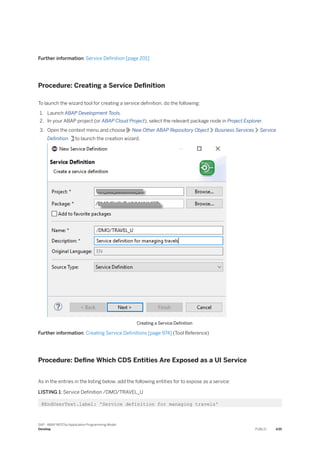 Further information: Service Definition [page 201]
Procedure: Creating a Service Definition
To launch the wizard tool for creating a service definition, do the following:
1. Launch ABAP Development Tools.
2. In your ABAP project (or ABAP Cloud Project), select the relevant package node in Project Explorer.
3. Open the context menu and choose New Other ABAP Repository Object Business Services Service
Definition to launch the creation wizard.
Creating a Service Definition
Further information: Creating Service Definitions [page 974] (Tool Reference)
Procedure: Define Which CDS Entities Are Exposed as a UI Service
As in the entries in the listing below, add the following entities for to expose as a service:
LISTING 1: Service Definition /DMO/TRAVEL_U
@EndUserText.label: 'Service definition for managing travels'
SAP - ABAP RESTful Application Programming Model
Develop PUBLIC 435
 