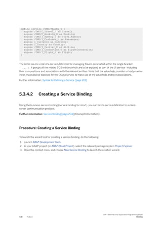 define service /DMO/TRAVEL_U {
expose /DMO/C_Travel_U as Travel;
expose /DMO/C_Booking_U as Booking;
expose /DMO/I_Agency_U as TravelAgency;
expose /DMO/I_Customer_U as Passenger;
expose I_Currency as Currency;
expose I_Country as Country;
expose /DMO/I_Carrier_U as Airline;
expose /DMO/I_Connection_U as FlightConnection;
expose /DMO/I_Flight_U as Flight;
}
The entire source code of a service definition for managing travels is included within the single bracket
{ ... }. It groups all the related CDS entities which are to be exposed as part of the UI service - including
their compositions and associations with the relevant entities. Note that the value help provider or text provider
views must also be exposed for the OData service to make use of the value help and text associations.
Further information: Syntax for Defining a Service [page 201]
5.3.4.2 Creating a Service Binding
Using the business service binding (service binding for short), you can bind a service definition to a client-
server communication protocol.
Further information: Service Binding [page 204] (Concept Information)
Procedure: Creating a Service Binding
To launch the wizard tool for creating a service binding, do the following:
1. Launch ABAP Development Tools.
2. In your ABAP project (or ABAP Cloud Project), select the relevant package node in Project Explorer.
3. Open the context menu and choose New Service Binding to launch the creation wizard.
436 PUBLIC
SAP - ABAP RESTful Application Programming Model
Develop
 
