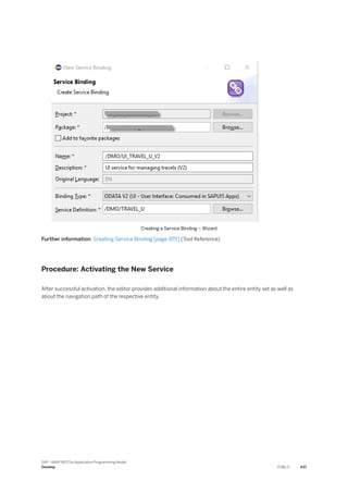 Creating a Service Binding – Wizard
Further information: Creating Service Binding [page 975] (Tool Reference)
Procedure: Activating the New Service
After successful activation, the editor provides additional information about the entire entity set as well as
about the navigation path of the respective entity.
SAP - ABAP RESTful Application Programming Model
Develop PUBLIC 437
 