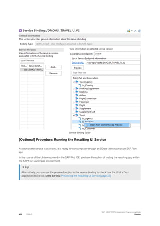 Service Binding Editor
[Optional] Procedure: Running the Resulting UI Service
As soon as the service is activated, it is ready for consumption through an OData client such as an SAP Fiori
app.
In the course of the UI development in the SAP Web IDE, you have the option of testing the resulting app within
the SAP Fiori launchpad environment.
 Tip
Alternatively, you can use the preview function in the service binding to check how the UI of a Fiori
application looks like. More on this: Previewing the Resulting UI Service [page 32]
438 PUBLIC
SAP - ABAP RESTful Application Programming Model
Develop
 