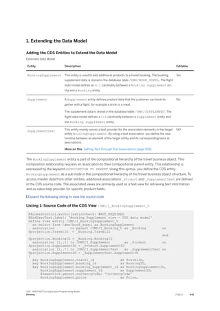 1. Extending the Data Model
Adding the CDS Entities to Extend the Data Model
Extended Data Model
Entity Description Editable
BookingSupplement This entity is used to add additional products to a travel booking. The booking
supplement data is stored in the database table /DMO/BOOK_SUPPL. The flight
data model defines an n:1 cardinality between a Booking Supplement en­
tity and a Booking entity.
Yes
Supplement A Supplement entity defines product data that the customer can book to­
gether with a flight, for example a drink or a meal.
The supplement data is stored in the database table /DMO/SUPPLEMENT. The
flight data model defines a 1:1 cardinality between a Supplement entity and
the Booking Supplement entity.
No
SupplementText This entity mainly serves a text provider for the associated elements in the target
entity BookingSupplement. By using a text association, you define the rela­
tionship between an element of the target entity and its corresponding texts or
descriptions.
More on this: Getting Text Through Text Associations [page 593]
NO
The BookingSupplement entity is part of the compositional hierarchy of the travel business object. This
composition relationship requires an association to their compositional parent entity. This relationship is
expressed by the keyword ASSOCIATION TO PARENT. Using this syntax, you define the CDS entity
BookingSupplement as a sub node in the compositional hierarchy of the travel business object structure. To
access master data from other entities, additional associations _Product and _SupplementText are defined
in the CDS source code. The associated views are primarily used as a text view for retrieving text information
and as value help provider for specific product fields.
 Expand the following listing to view the source code.
Listing 1: Source Code of the CDS View /DMO/I_BookingSupplement_U
@AccessControl.authorizationCheck: #NOT_REQUIRED
@EndUserText.label: 'Booking Supplement view - CDS data model'
define view entity /DMO/I_BookingSupplement_U
as select from /dmo/book_suppl as BookingSupplement
association to parent /DMO/I_Booking_U as _Booking on
$projection.TravelID = _Booking.TravelID
and
$projection.BookingID = _Booking.BookingID
association [1..1] to /DMO/I_Supplement as _Product on
$projection.SupplementID = _Product.SupplementID
association [1..*] to /DMO/I_SupplementText as _SupplementText on
$projection.SupplementID = _SupplementText.SupplementID
{
key BookingSupplement.travel_id as TravelID,
key BookingSupplement.booking_id as BookingID,
key BookingSupplement.booking_supplement_id as BookingSupplementID,
BookingSupplement.supplement_id as SupplementID,
@Semantics.amount.currencyCode: 'CurrencyCode'
BookingSupplement.price as Price,
SAP - ABAP RESTful Application Programming Model
Develop PUBLIC 441
 
