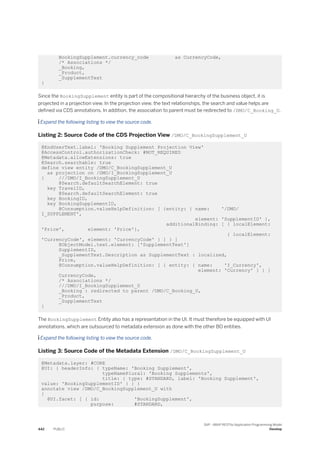 BookingSupplement.currency_code as CurrencyCode,
/* Associations */
_Booking,
_Product,
_SupplementText
}
Since the BookingSupplement entity is part of the compositional hierarchy of the business object, it is
projected in a projection view. In the projection view, the text relationships, the search and value helps are
defined via CDS annotations. In addition, the association to parent must be redirected to /DMO/C_Booking_U.
 Expand the following listing to view the source code.
Listing 2: Source Code of the CDS Projection View /DMO/C_BookingSupplement_U
@EndUserText.label: 'Booking Supplement Projection View'
@AccessControl.authorizationCheck: #NOT_REQUIRED
@Metadata.allowExtensions: true
@Search.searchable: true
define view entity /DMO/C_BookingSupplement_U
as projection on /DMO/I_BookingSupplement_U
{ ///DMO/I_BookingSupplement_U
@Search.defaultSearchElement: true
key TravelID,
@Search.defaultSearchElement: true
key BookingID,
key BookingSupplementID,
@Consumption.valueHelpDefinition: [ {entity: { name: '/DMO/
I_SUPPLEMENT',
element: 'SupplementID' },
additionalBinding: [ { localElement:
'Price', element: 'Price'},
{ localElement:
'CurrencyCode', element: 'CurrencyCode' } ] } ]
@ObjectModel.text.element: ['SupplementText']
SupplementID,
_SupplementText.Description as SupplementText : localized,
Price,
@Consumption.valueHelpDefinition: [ { entity: { name: 'I_Currency',
element: 'Currency' } } ]
CurrencyCode,
/* Associations */
///DMO/I_BookingSupplement_U
_Booking : redirected to parent /DMO/C_Booking_U,
_Product,
_SupplementText
}
The BookingSupplement Entity also has a representation in the UI. It must therefore be equipped with UI
annotations, which are outsourced to metadata extension as done with the other BO entities.
 Expand the following listing to view the source code.
Listing 3: Source Code of the Metadata Extension /DMO/C_BookingSupplement_U
@Metadata.layer: #CORE
@UI: { headerInfo: { typeName: 'Booking Supplement',
typeNamePlural: 'Booking Supplements',
title: { type: #STANDARD, label: 'Booking Supplement',
value: 'BookingSupplementID' } } }
annotate view /DMO/C_BookingSupplement_U with
{
@UI.facet: [ { id: 'BookingSupplement',
purpose: #STANDARD,
442 PUBLIC
SAP - ABAP RESTful Application Programming Model
Develop
 